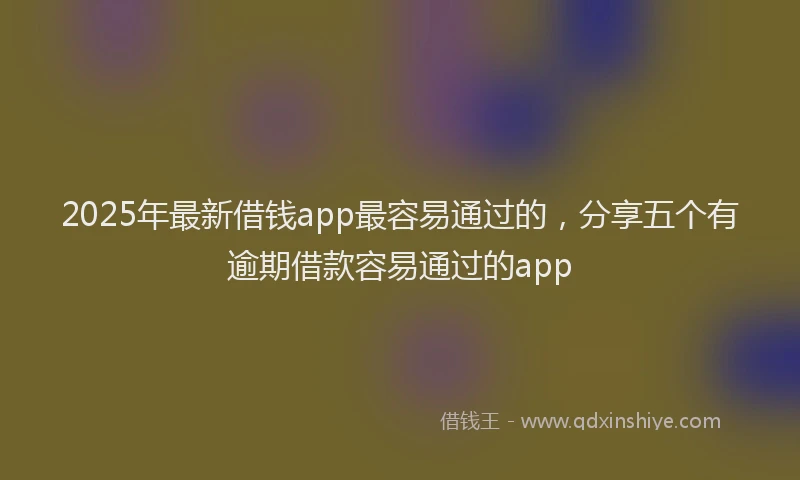 2025年最新借钱app最容易通过的，分享五个有逾期借款容易通过的app