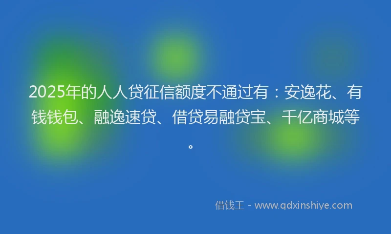 2025年的人人贷征信额度不通过有：安逸花、有钱钱包、融逸速贷、借贷易融贷宝、千亿商城等。