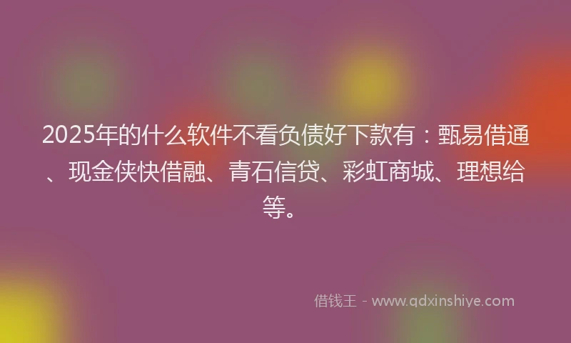 2025年的什么软件不看负债好下款有：甄易借通、现金侠快借融、青石信贷、彩虹商城、理想给等。
