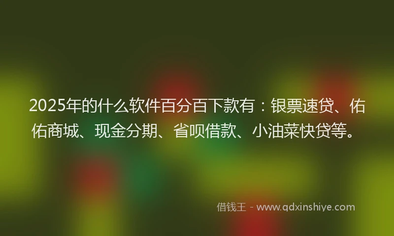 2025年的什么软件百分百下款有：银票速贷、佑佑商城、现金分期、省呗借款、小油菜快贷等。