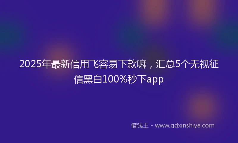 2025年最新信用飞容易下款嘛，汇总5个无视征信黑白100%秒下app