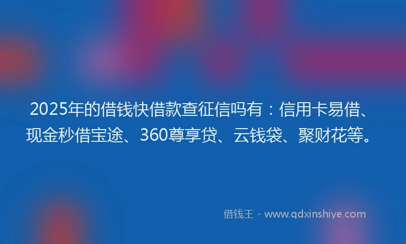 2025年的借钱快借款查征信吗有：信用卡易借、现金秒借宝途、360尊享贷、云钱袋、聚财花等。