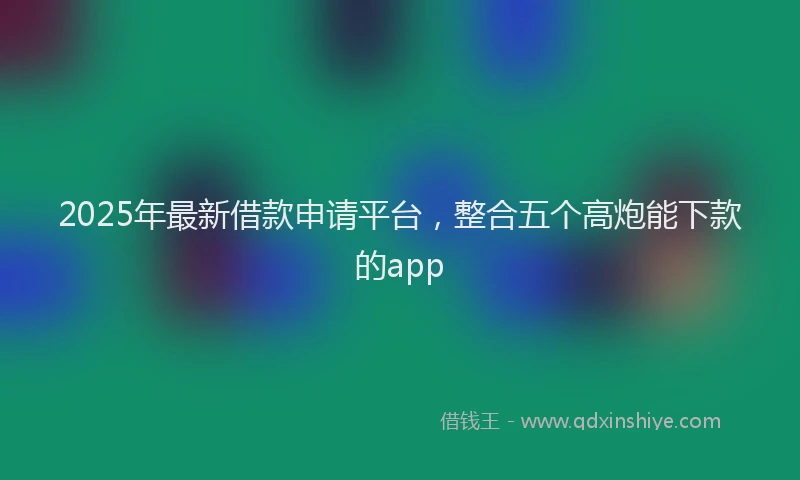 2025年最新借款申请平台，整合五个高炮能下款的app