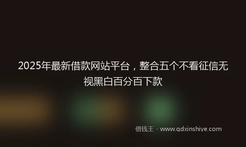 2025年最新借款网站平台，整合五个不看征信无视黑白百分百下款