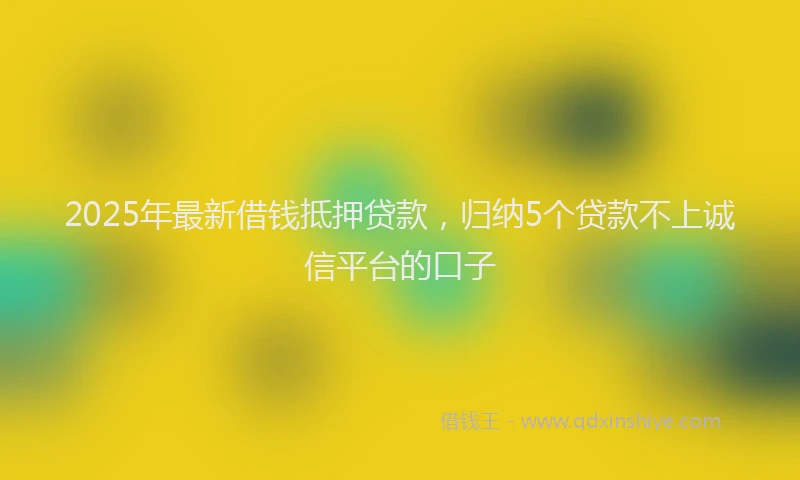 2025年最新借钱抵押贷款，归纳5个贷款不上诚信平台的口子