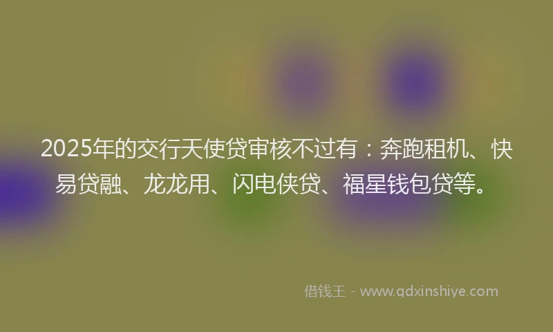 2025年的交行天使贷审核不过有：奔跑租机、快易贷融、龙龙用、闪电侠贷、福星钱包贷等。
