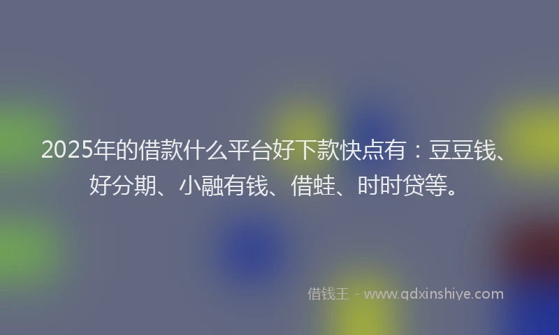 2025年的借款什么平台好下款快点有：豆豆钱、好分期、小融有钱、借蛙、时时贷等。