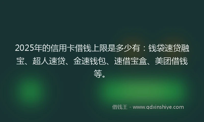 2025年的信用卡借钱上限是多少有：钱袋速贷融宝、超人速贷、金速钱包、速借宝盒、美团借钱等。
