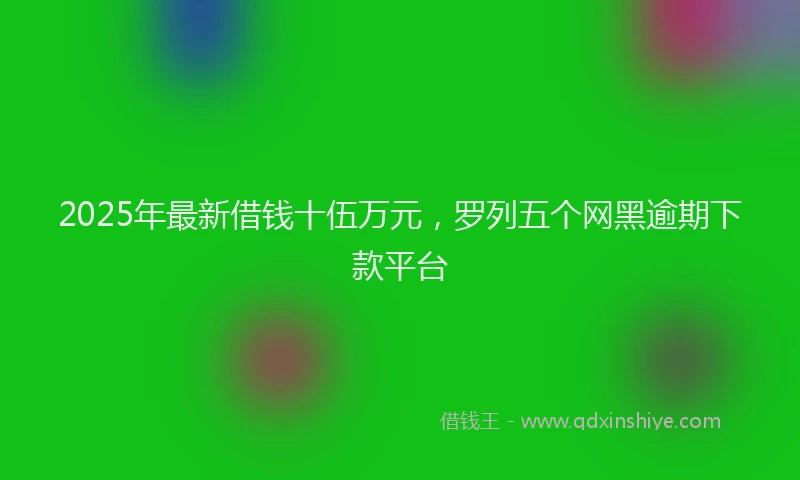 2025年最新借钱十伍万元，罗列五个网黑逾期下款平台