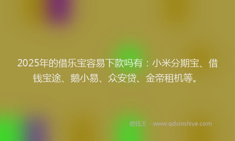 2025年的借乐宝容易下款吗有：小米分期宝、借钱宝途、鹅小易、众安贷、金帝租机等。