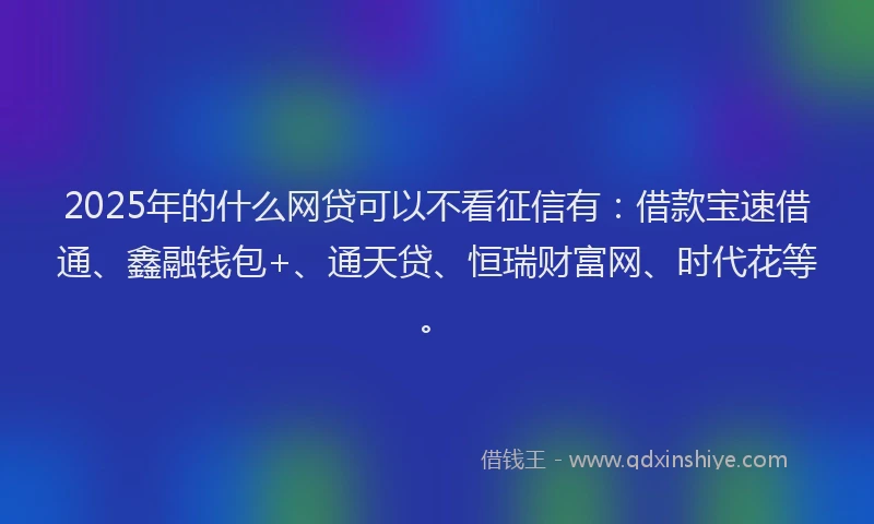 2025年的什么网贷可以不看征信有：借款宝速借通、鑫融钱包+、通天贷、恒瑞财富网、时代花等。
