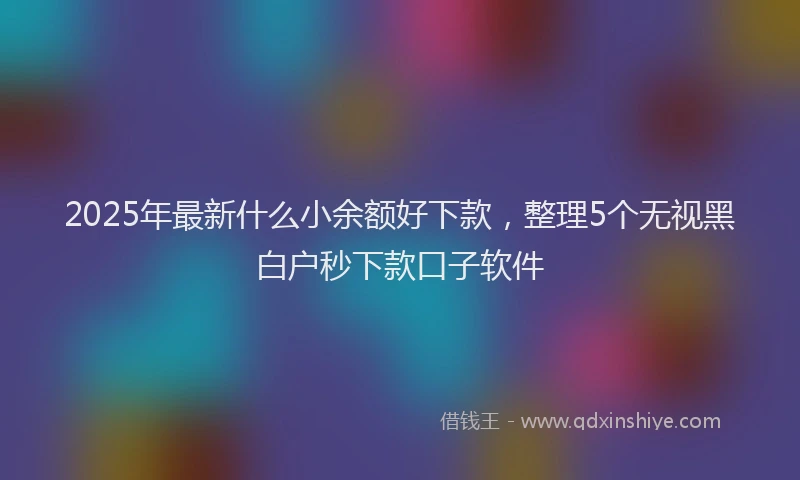 2025年最新什么小余额好下款，整理5个无视黑白户秒下款口子软件