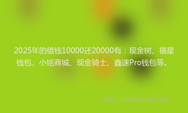 2025年的借钱10000还20000有：现金树、福星钱包、小铭商城、现金骑士、鑫速Pro钱包等。