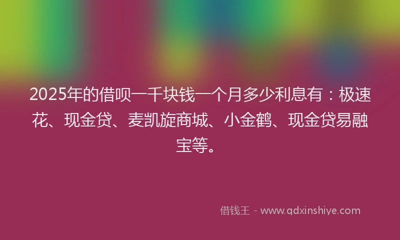 2025年的借呗一千块钱一个月多少利息有：极速花、现金贷、麦凯旋商城、小金鹤、现金贷易融宝等。