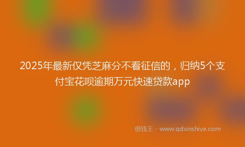 2025年最新仅凭芝麻分不看征信的，归纳5个支付宝花呗逾期万元快速贷款app
