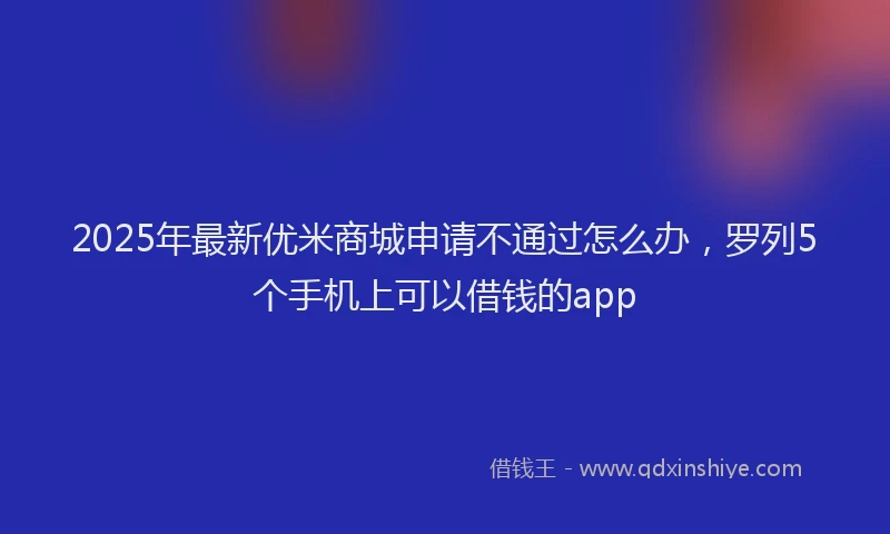 2025年最新优米商城申请不通过怎么办，罗列5个手机上可以借钱的app