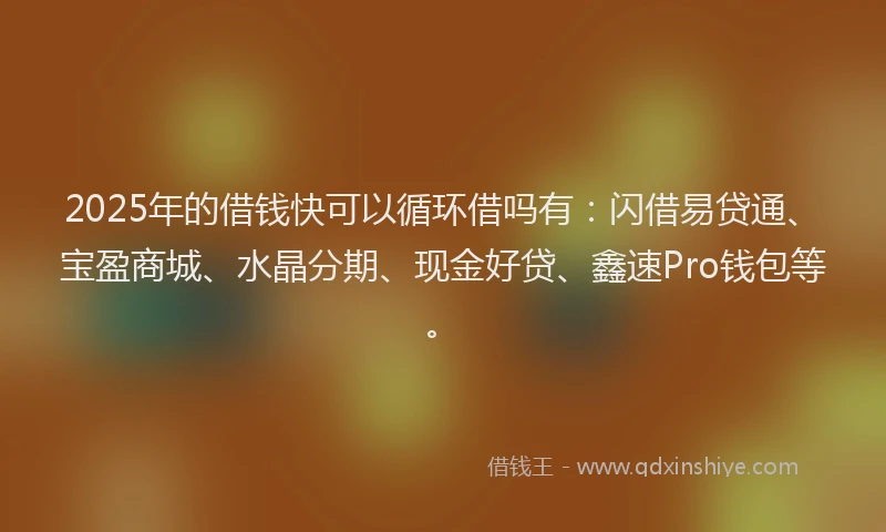 2025年的借钱快可以循环借吗有：闪借易贷通、宝盈商城、水晶分期、现金好贷、鑫速Pro钱包等。