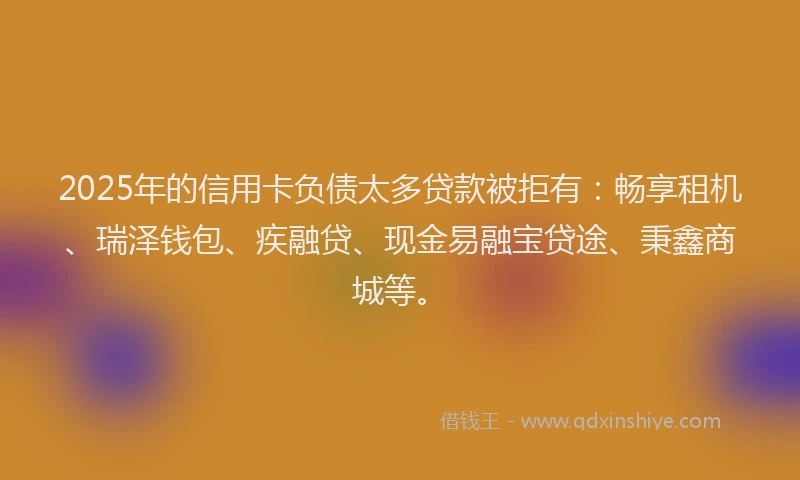 2025年的信用卡负债太多贷款被拒有：畅享租机、瑞泽钱包、疾融贷、现金易融宝贷途、秉鑫商城等。