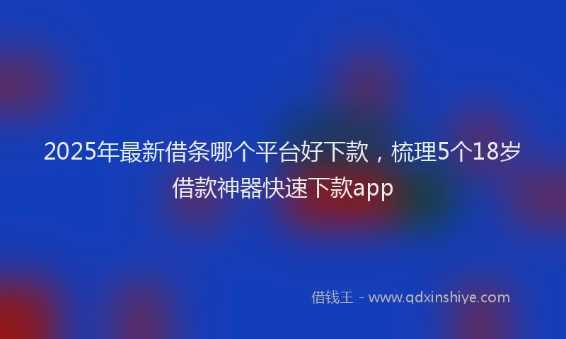 2025年最新借条哪个平台好下款，梳理5个18岁借款神器快速下款app