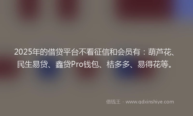 2025年的借贷平台不看征信和会员有：葫芦花、民生易贷、鑫贷Pro钱包、桔多多、易得花等。