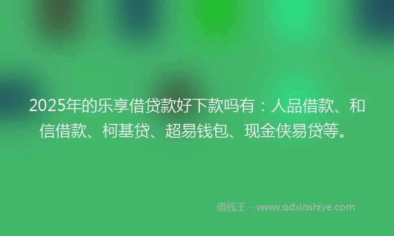 2025年的乐享借贷款好下款吗有：人品借款、和信借款、柯基贷、超易钱包、现金侠易贷等。