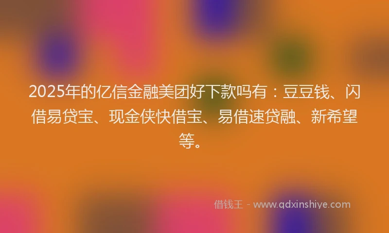 2025年的亿信金融美团好下款吗有：豆豆钱、闪借易贷宝、现金侠快借宝、易借速贷融、新希望等。