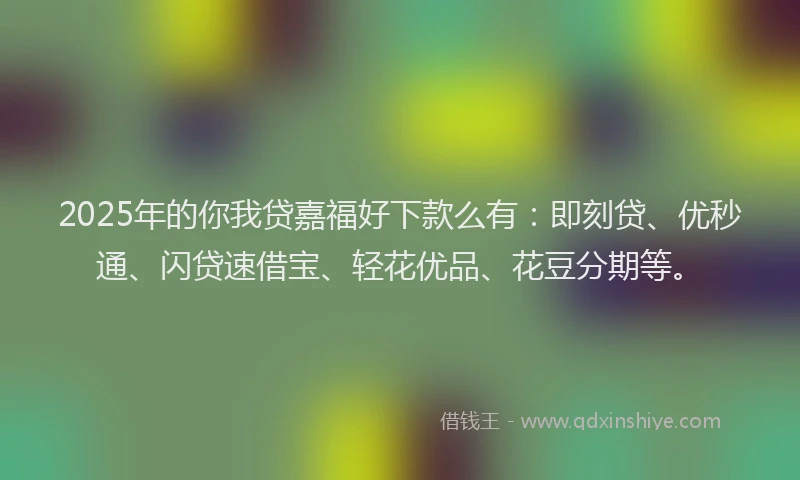 2025年的你我贷嘉福好下款么有：即刻贷、优秒通、闪贷速借宝、轻花优品、花豆分期等。