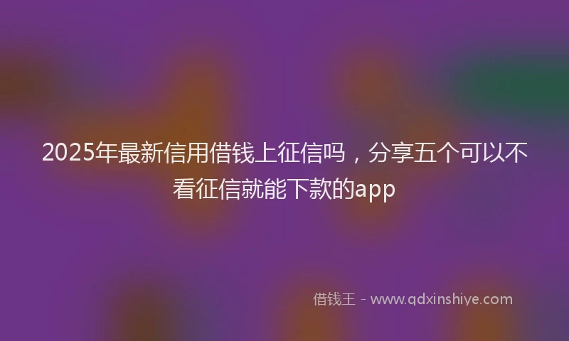 2025年最新信用借钱上征信吗，分享五个可以不看征信就能下款的app