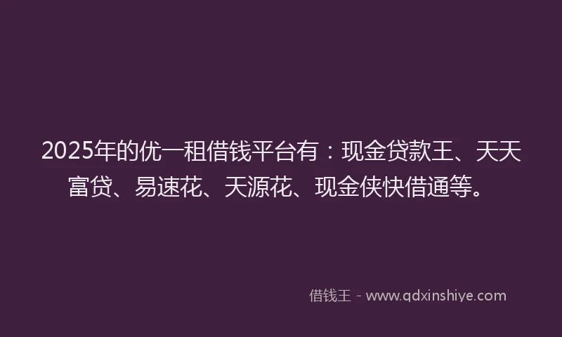 2025年的优一租借钱平台有：现金贷款王、天天富贷、易速花、天源花、现金侠快借通等。