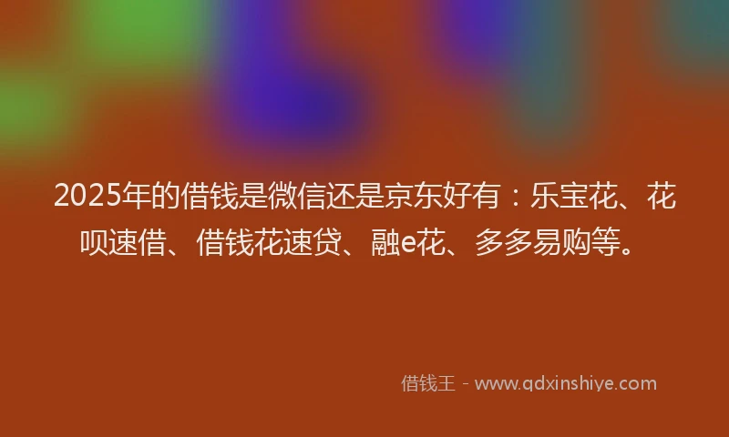 2025年的借钱是微信还是京东好有：乐宝花、花呗速借、借钱花速贷、融e花、多多易购等。