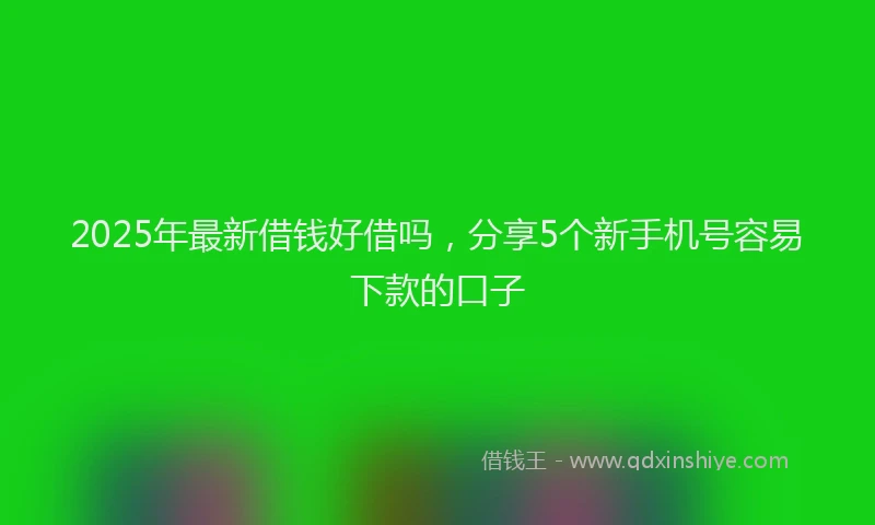2025年最新借钱好借吗，分享5个新手机号容易下款的口子