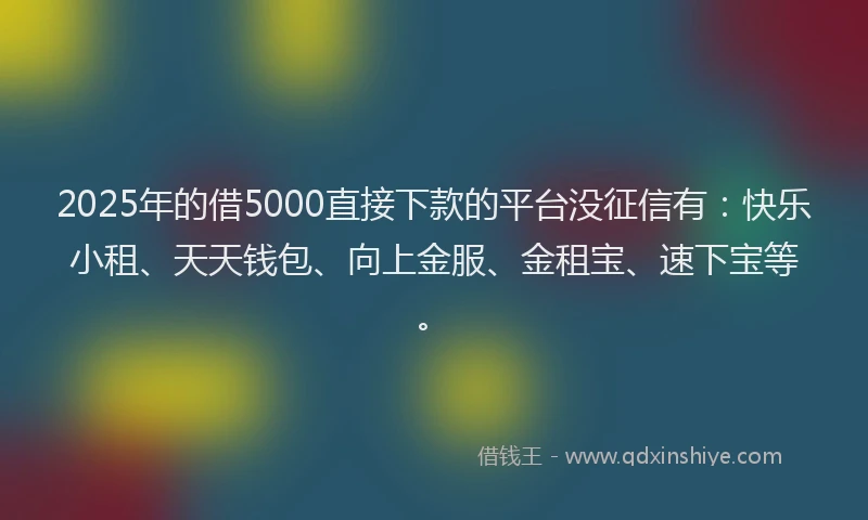 2025年的借5000直接下款的平台没征信有：快乐小租、天天钱包、向上金服、金租宝、速下宝等。