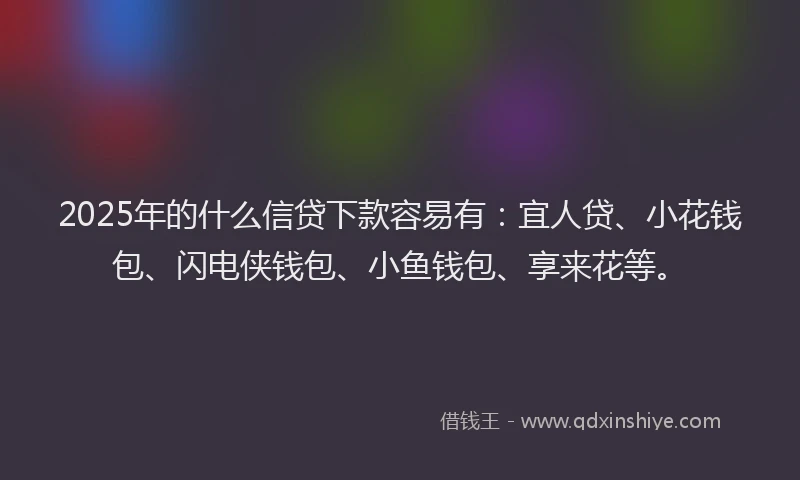 2025年的什么信贷下款容易有：宜人贷、小花钱包、闪电侠钱包、小鱼钱包、享来花等。