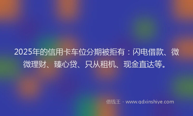 2025年的信用卡车位分期被拒有：闪电借款、微微理财、臻心贷、只从租机、现金直达等。
