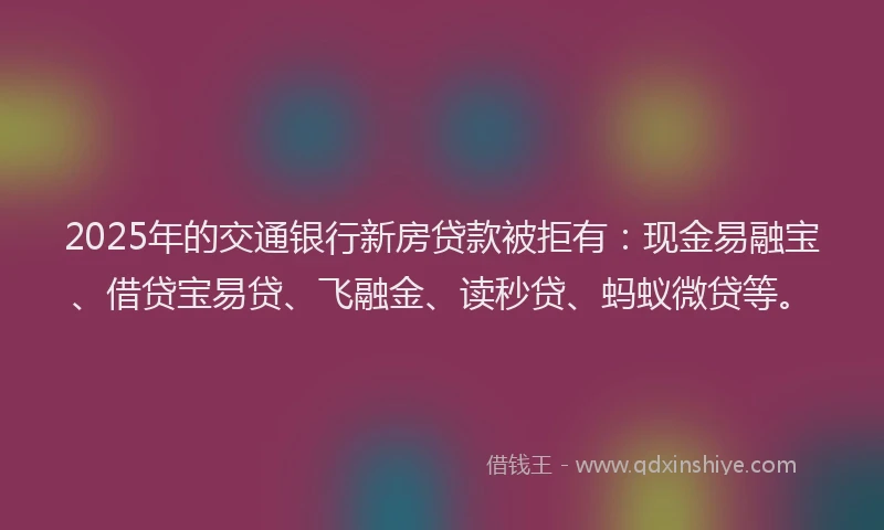 2025年的交通银行新房贷款被拒有：现金易融宝、借贷宝易贷、飞融金、读秒贷、蚂蚁微贷等。