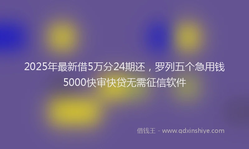 2025年最新借5万分24期还，罗列五个急用钱5000快审快贷无需征信软件
