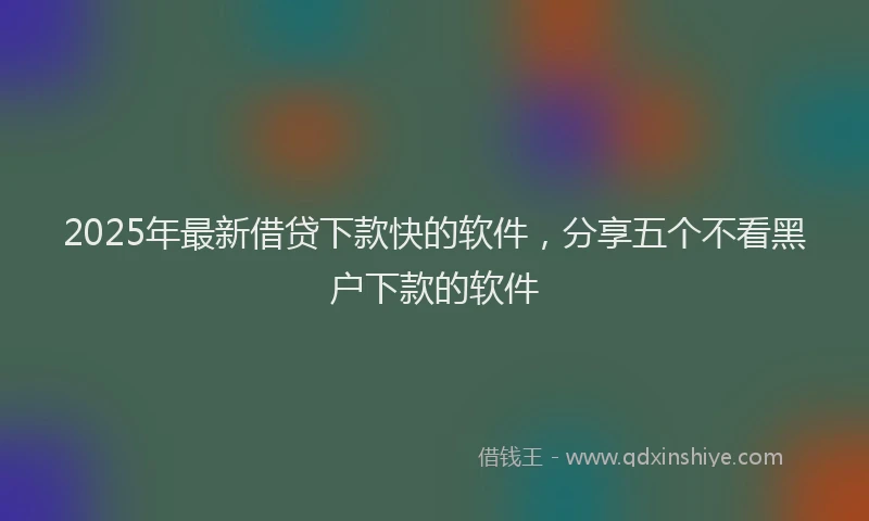 2025年最新借贷下款快的软件，分享五个不看黑户下款的软件