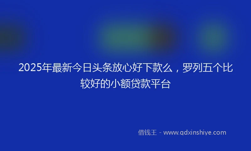 2025年最新今日头条放心好下款么，罗列五个比较好的小额贷款平台