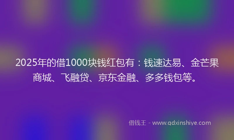 2025年的借1000块钱红包有：钱速达易、金芒果商城、飞融贷、京东金融、多多钱包等。