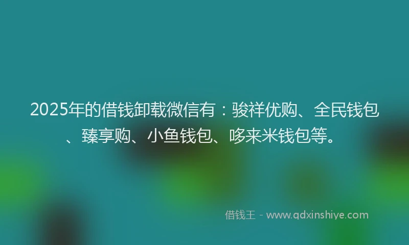 2025年的借钱卸载微信有：骏祥优购、全民钱包、臻享购、小鱼钱包、哆来米钱包等。