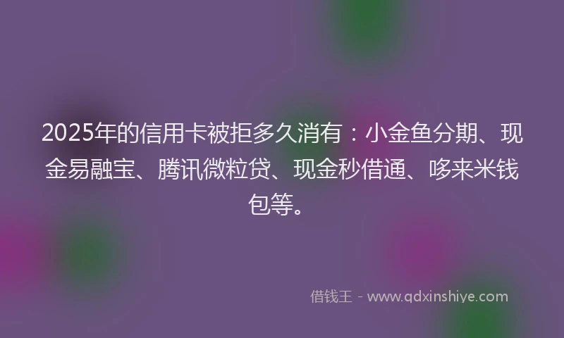 2025年的信用卡被拒多久消有：小金鱼分期、现金易融宝、腾讯微粒贷、现金秒借通、哆来米钱包等。