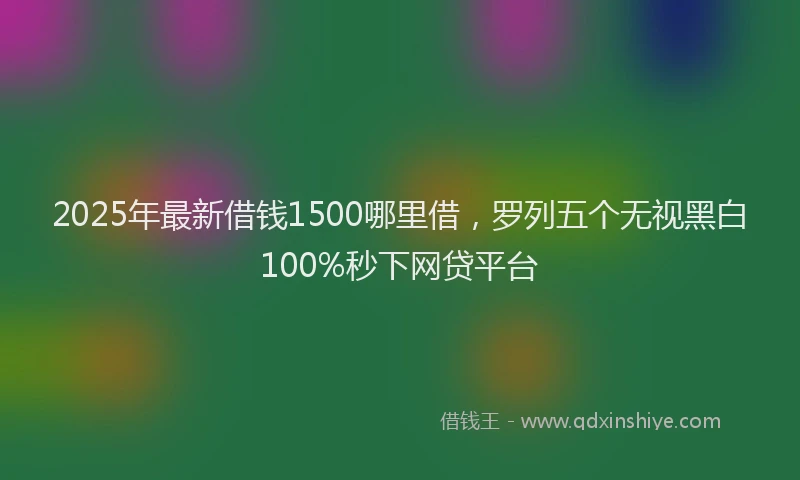2025年最新借钱1500哪里借，罗列五个无视黑白100%秒下网贷平台
