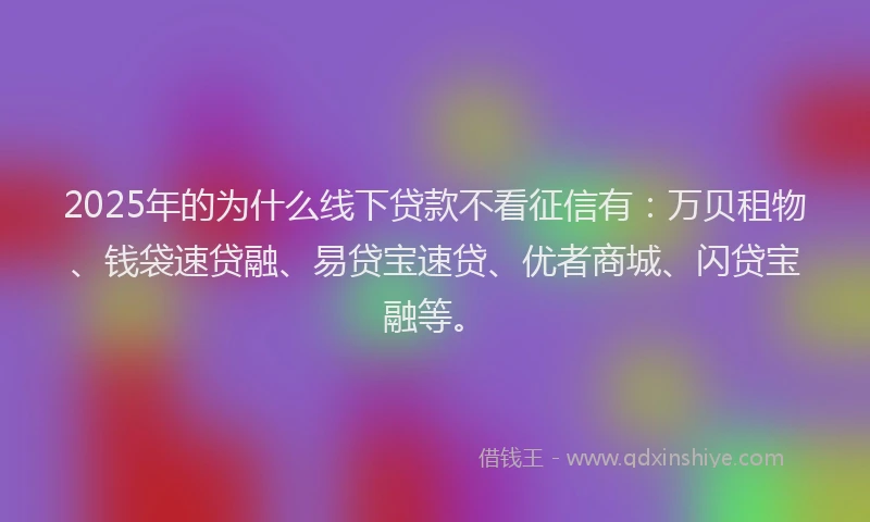 2025年的为什么线下贷款不看征信有：万贝租物、钱袋速贷融、易贷宝速贷、优者商城、闪贷宝融等。
