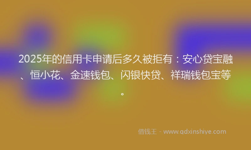 2025年的信用卡申请后多久被拒有：安心贷宝融、恒小花、金速钱包、闪银快贷、祥瑞钱包宝等。