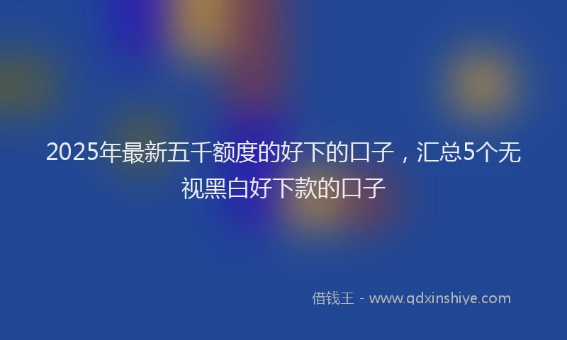 2025年最新五千额度的好下的口子，汇总5个无视黑白好下款的口子