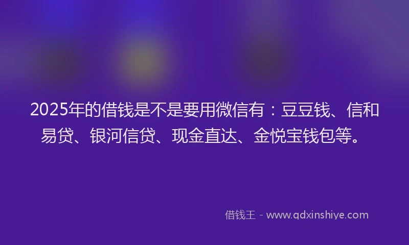 2025年的借钱是不是要用微信有：豆豆钱、信和易贷、银河信贷、现金直达、金悦宝钱包等。