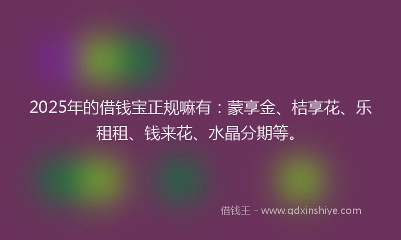 2025年的借钱宝正规嘛有：蒙享金、桔享花、乐租租、钱来花、水晶分期等。