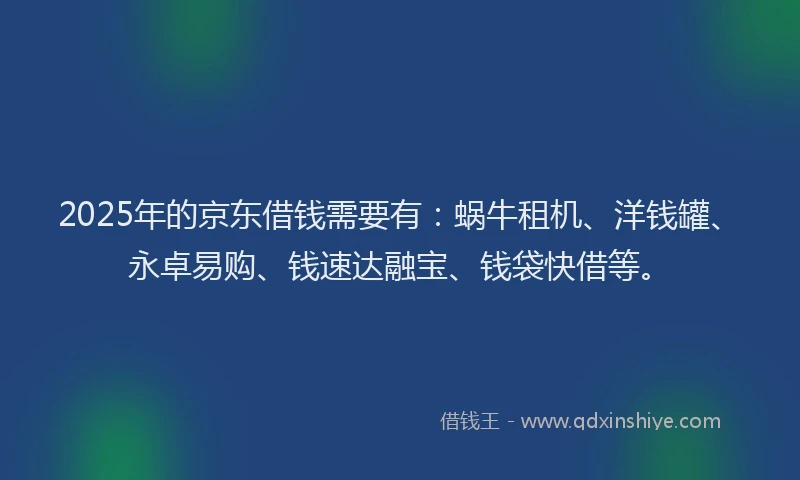 2025年的京东借钱需要有：蜗牛租机、洋钱罐、永卓易购、钱速达融宝、钱袋快借等。