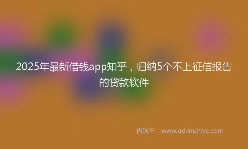 2025年最新借钱app知乎，归纳5个不上征信报告的贷款软件