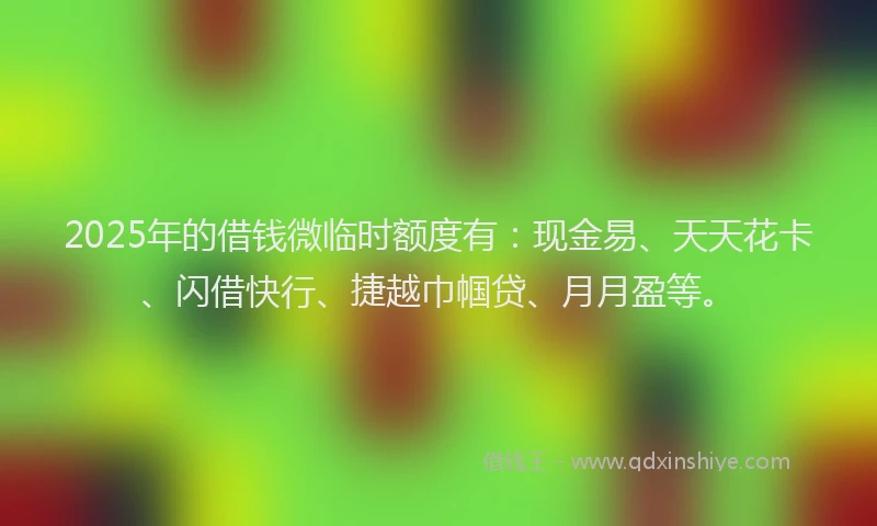 2025年的借钱微临时额度有：现金易、天天花卡、闪借快行、捷越巾帼贷、月月盈等。